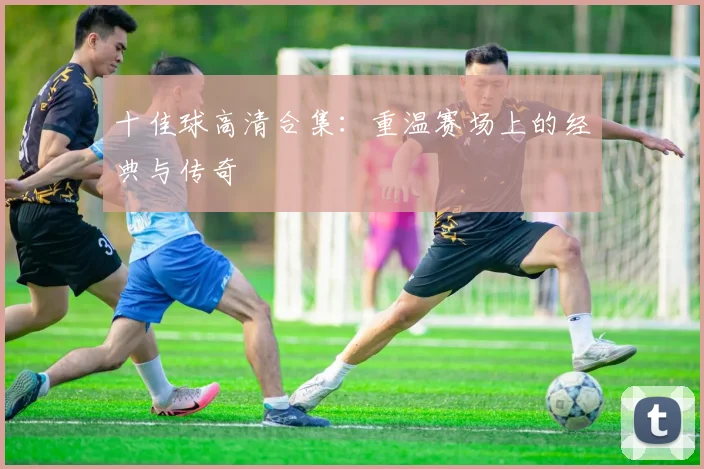十佳球高清合集：重温赛场上的经典与传奇