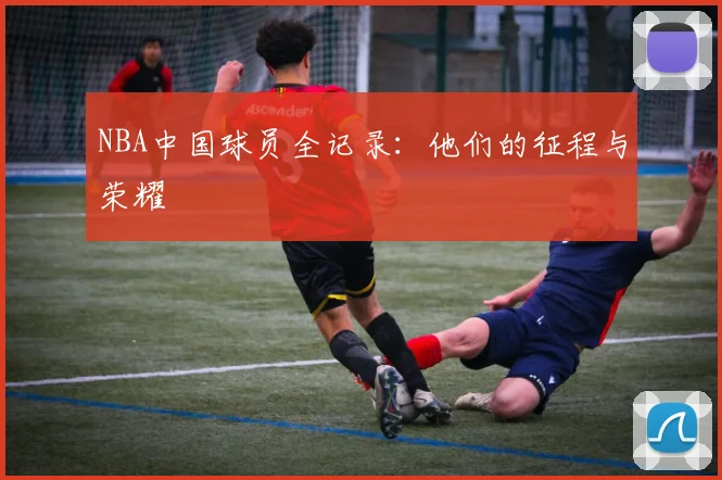 NBA中国球员全记录：他们的征程与荣耀