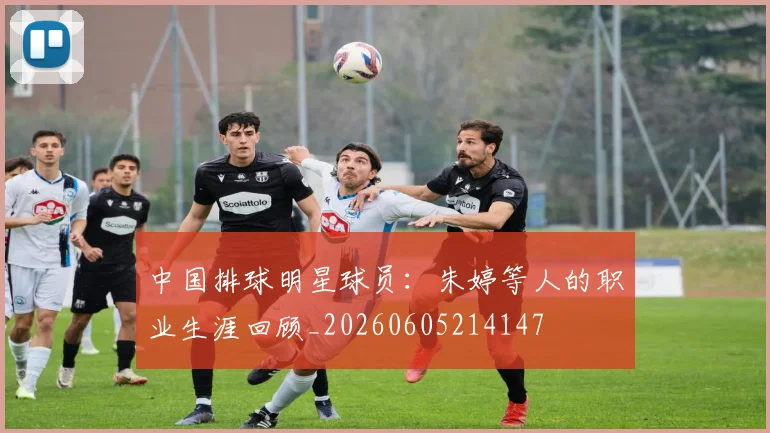 中国排球明星球员：朱婷等人的职业生涯回顾_20260605214147