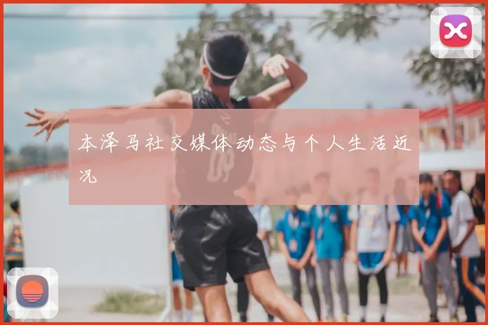 本泽马社交媒体动态与个人生活近况