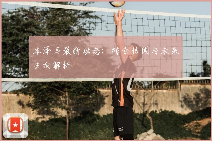 本泽马最新动态：转会传闻与未来去向解析