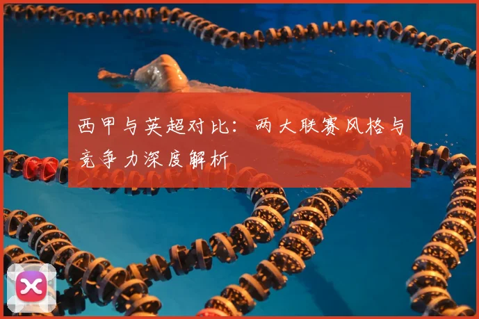 西甲与英超对比：两大联赛风格与竞争力深度解析
