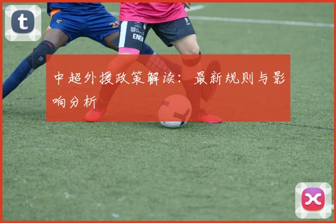 中超外援政策解读：最新规则与影响分析