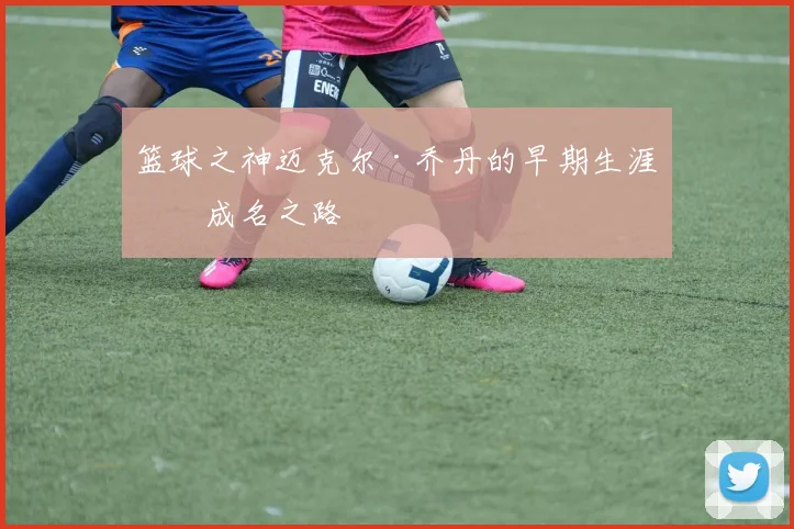 篮球之神迈克尔·乔丹的早期生涯与成名之路
