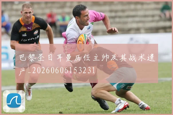 巴黎圣日耳曼历任主帅及其战术遗产_20260606153231