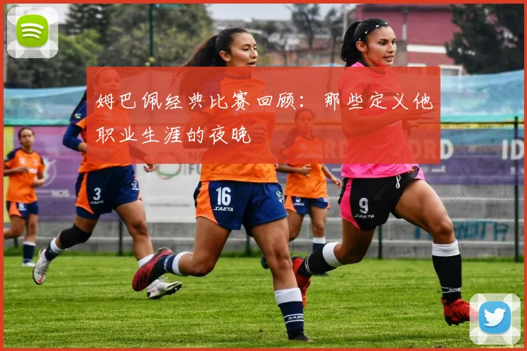 姆巴佩经典比赛回顾：那些定义他职业生涯的夜晚