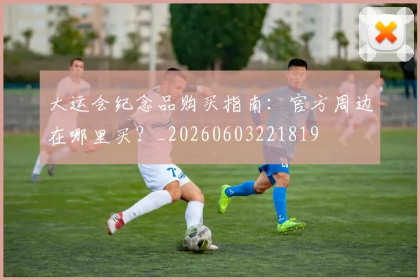 大运会纪念品购买指南：官方周边在哪里买？_20260603221819