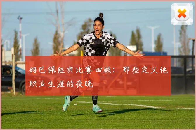 姆巴佩经典比赛回顾：那些定义他职业生涯的夜晚