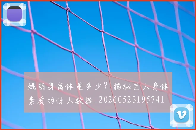 姚明身高体重多少？揭秘巨人身体素质的惊人数据_20260523195741