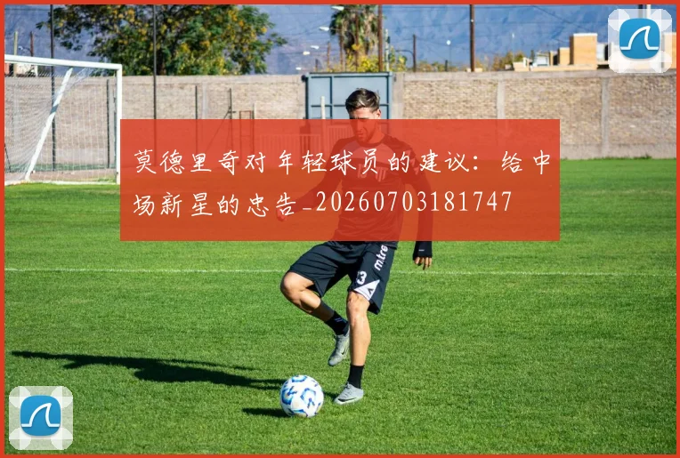 莫德里奇对年轻球员的建议：给中场新星的忠告_20260703181747