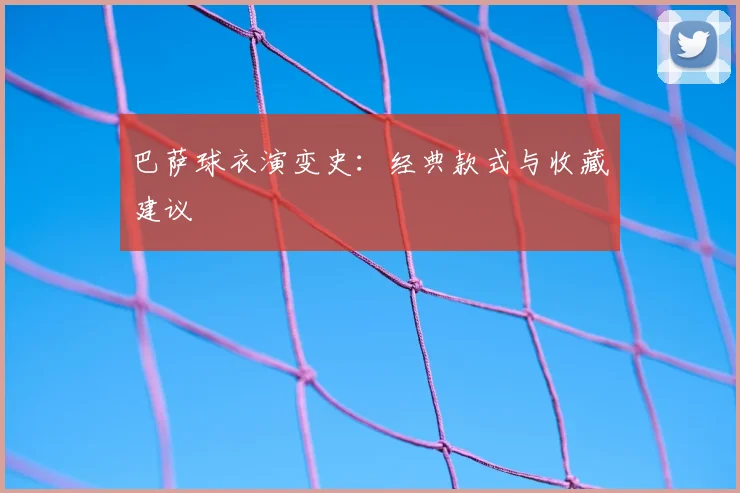 巴萨球衣演变史：经典款式与收藏建议
